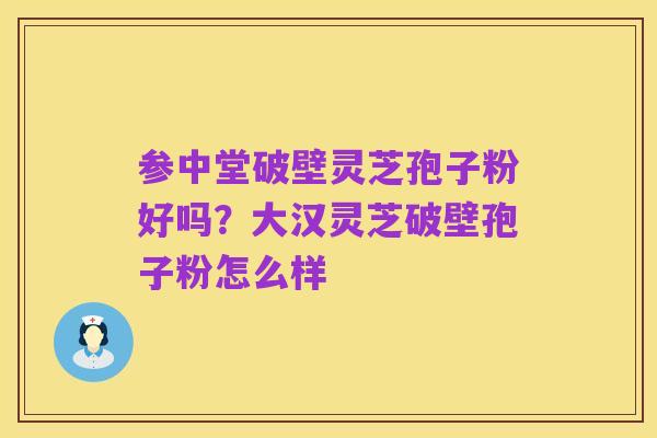 参中堂破壁灵芝孢子粉好吗？大汉灵芝破壁孢子粉怎么样