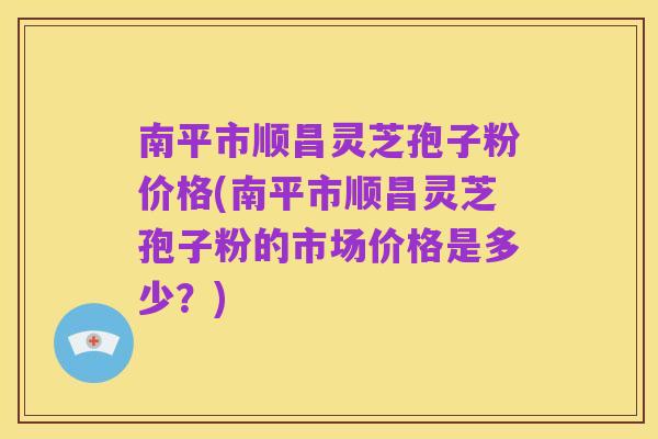 南平市顺昌灵芝孢子粉价格(南平市顺昌灵芝孢子粉的市场价格是多少?)