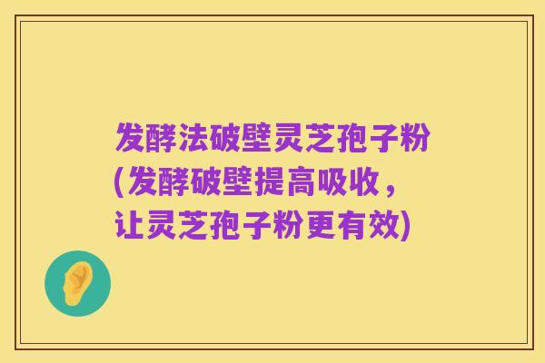 发酵法破壁灵芝孢子粉(发酵破壁提高吸收,让灵芝孢子粉更有效)