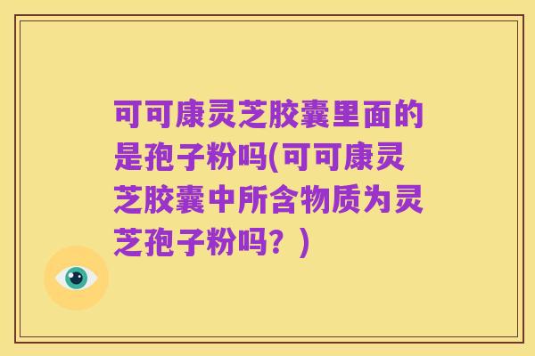 可可康灵芝胶囊里面的是孢子粉吗(可可康灵芝胶囊中所含物质为灵芝孢子粉吗?)