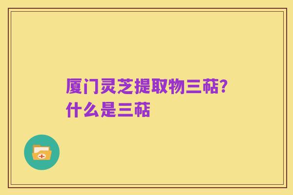 厦门灵芝提取物三萜?什么是三萜