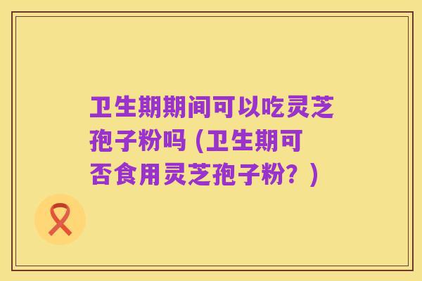 卫生期期间可以吃灵芝孢子粉吗 (卫生期可否食用灵芝孢子粉?)