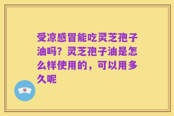 受凉感冒能吃灵芝孢子油吗?灵芝孢子油是怎么样使用的,可以用多久呢
