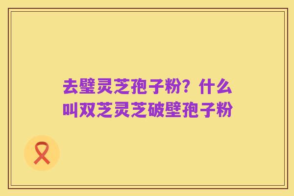 去璧灵芝孢子粉？什么叫双芝灵芝破壁孢子粉