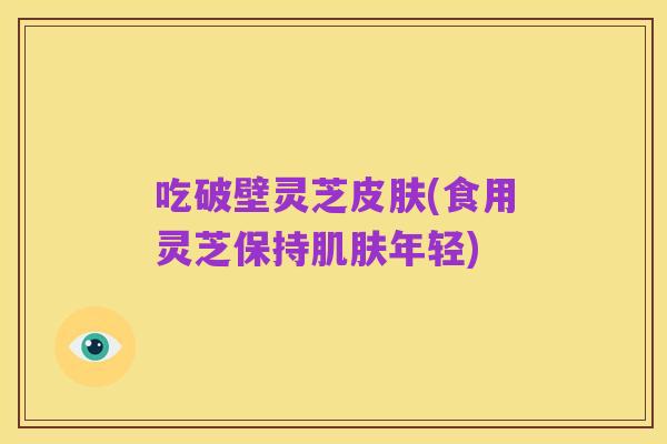 吃破壁灵芝皮肤(食用灵芝保持肌肤年轻)