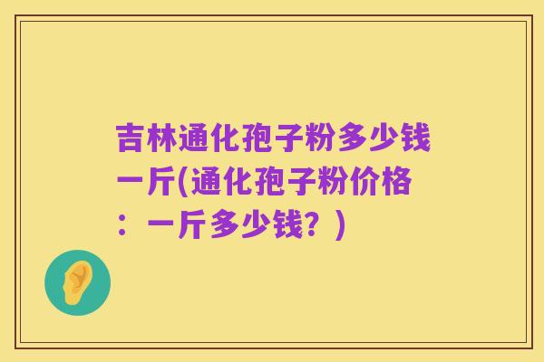 吉林通化孢子粉多少钱一斤(通化孢子粉价格:一斤多少钱?)
