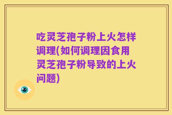 吃灵芝孢子粉上火怎样调理(如何调理因食用灵芝孢子粉导致的上火问题)