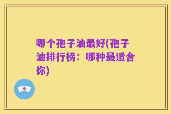哪个孢子油最好(孢子油排行榜:哪种最适合你)