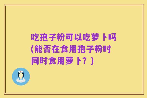 吃孢子粉可以吃萝卜吗(能否在食用孢子粉时同时食用萝卜？)