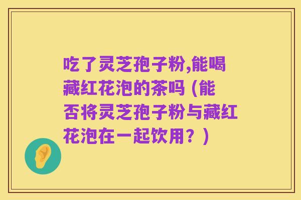 吃了灵芝孢子粉,能喝藏红花泡的茶吗 (能否将灵芝孢子粉与藏红花泡在一起饮用?)