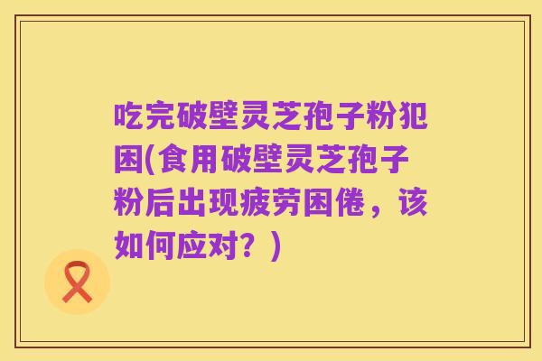 吃完破壁灵芝孢子粉犯困(食用破壁灵芝孢子粉后出现疲劳困倦,该如何应对?)