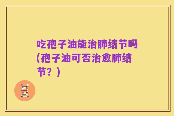 吃孢子油能治肺结节吗(孢子油可否治愈肺结节？)