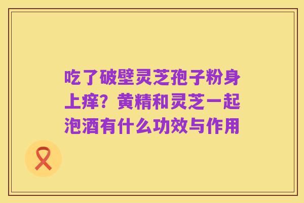 吃了破壁灵芝孢子粉身上痒?黄精和灵芝一起泡酒有什么功效与作用