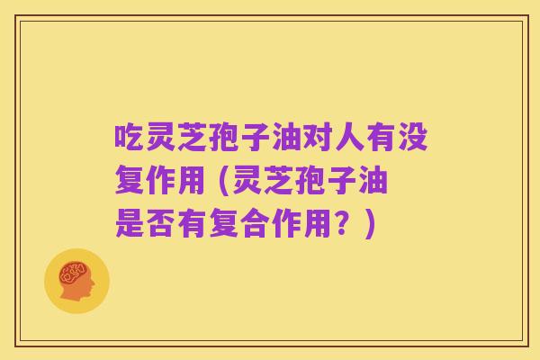 吃灵芝孢子油对人有没复作用 (灵芝孢子油是否有复合作用?)