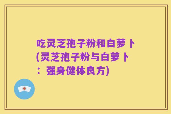 吃灵芝孢子粉和白萝卜(灵芝孢子粉与白萝卜：强身健体良方)