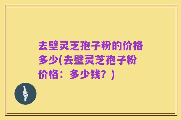 去壁灵芝孢子粉的价格多少(去壁灵芝孢子粉价格:多少钱?)