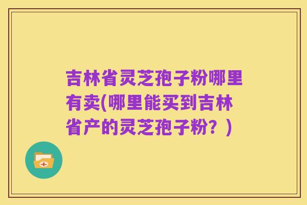 吉林省灵芝孢子粉哪里有卖(哪里能买到吉林省产的灵芝孢子粉?)
