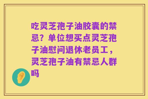 吃灵芝孢子油胶囊的禁忌?单位想买点灵芝孢子油慰问退休老员工,灵芝孢子油有禁忌人群吗