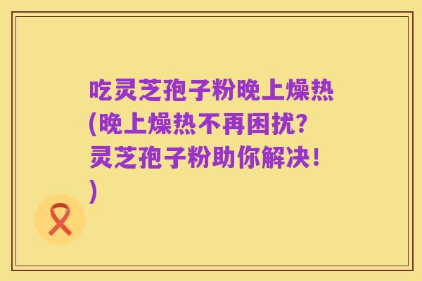 吃灵芝孢子粉晚上燥热(晚上燥热不再困扰？灵芝孢子粉助你解决！)