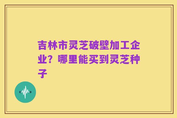 吉林市灵芝破壁加工企业?哪里能买到灵芝种子