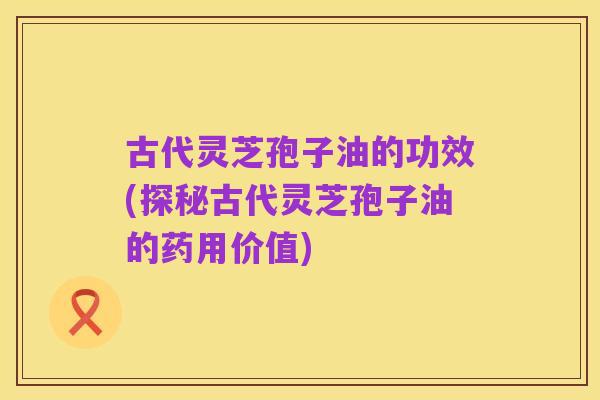 古代灵芝孢子油的功效(探秘古代灵芝孢子油的药用价值)