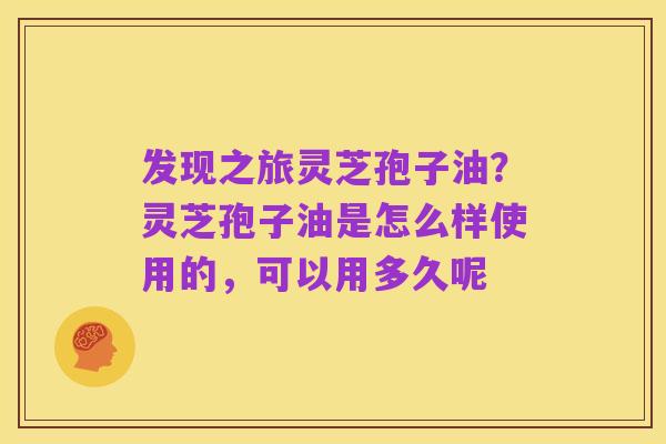 发现之旅灵芝孢子油？灵芝孢子油是怎么样使用的，可以用多久呢