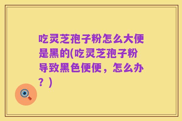 吃灵芝孢子粉怎么大便是黑的(吃灵芝孢子粉导致黑色便便，怎么办？)