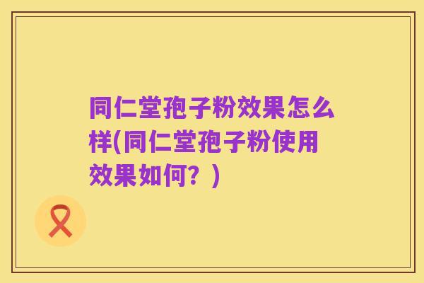 同仁堂孢子粉效果怎么样(同仁堂孢子粉使用效果如何?)
