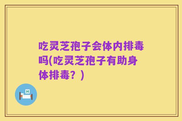 吃灵芝孢子会体内排毒吗(吃灵芝孢子有助身体排毒？)