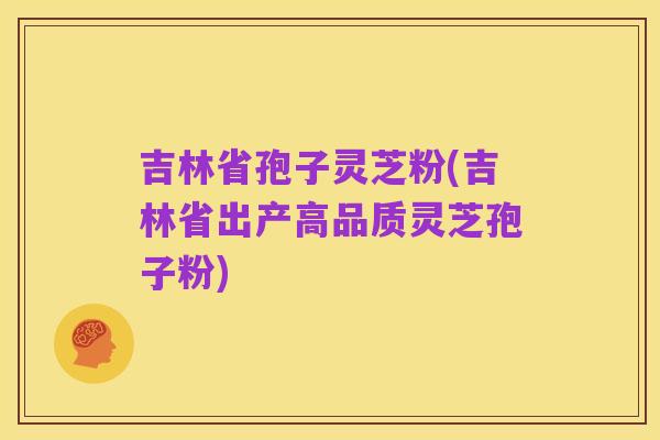 吉林省孢子灵芝粉(吉林省出产高品质灵芝孢子粉)