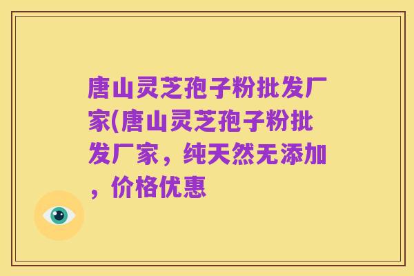 唐山灵芝孢子粉批发厂家(唐山灵芝孢子粉批发厂家,纯天然无添加,价格优惠