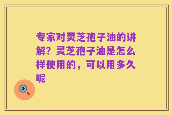 专家对灵芝孢子油的讲解？灵芝孢子油是怎么样使用的，可以用多久呢