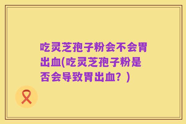 吃灵芝孢子粉会不会胃出血(吃灵芝孢子粉是否会导致胃出血？)