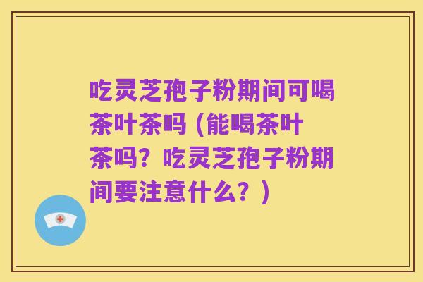 吃灵芝孢子粉期间可喝茶叶茶吗 (能喝茶叶茶吗?吃灵芝孢子粉期间要注意什么?)
