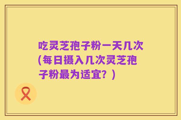 吃灵芝孢子粉一天几次(每日摄入几次灵芝孢子粉最为适宜?)