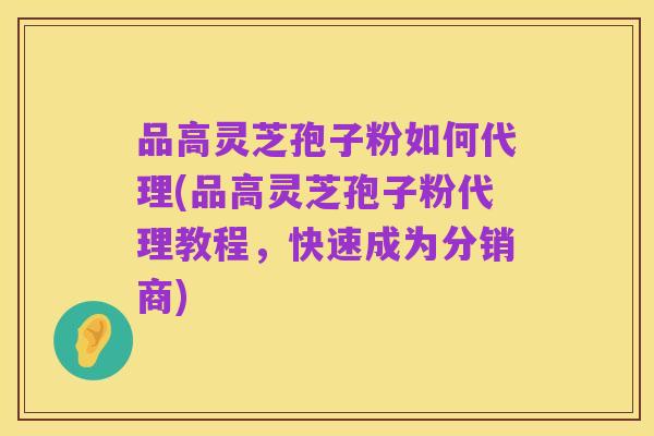 品高灵芝孢子粉如何代理(品高灵芝孢子粉代理教程,快速成为分销商)