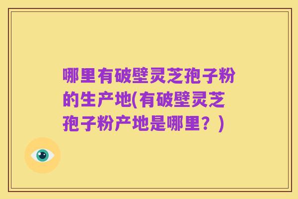 哪里有破壁灵芝孢子粉的生产地(有破壁灵芝孢子粉产地是哪里?)