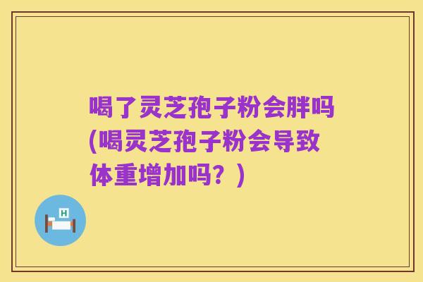 喝了灵芝孢子粉会胖吗(喝灵芝孢子粉会导致体重增加吗?)