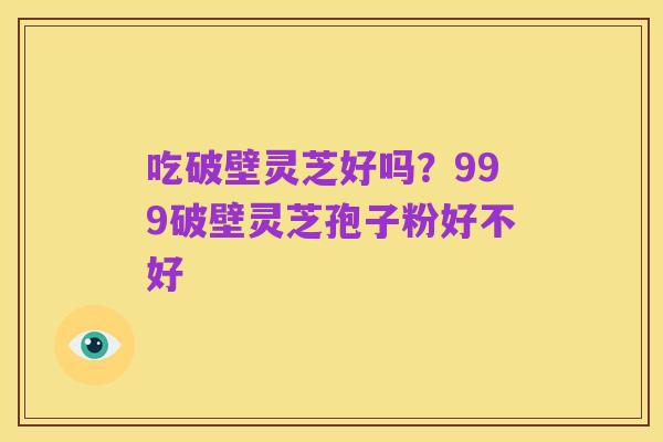 吃破壁灵芝好吗?999破壁灵芝孢子粉好不好
