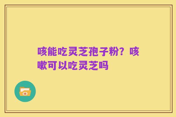 咳能吃灵芝孢子粉?咳嗽可以吃灵芝吗