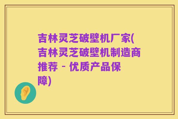 吉林灵芝破壁机厂家(吉林灵芝破壁机制造商推荐 - 优质产品保障)