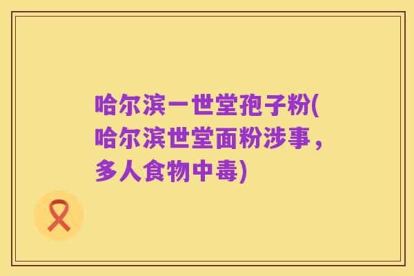 哈尔滨一世堂孢子粉(哈尔滨世堂面粉涉事,多人食物中毒)