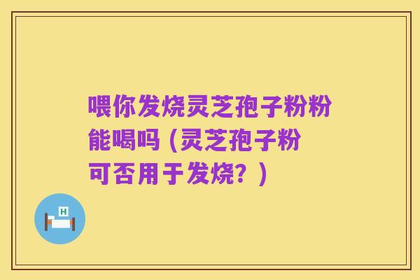 喂你发烧灵芝孢子粉粉能喝吗 (灵芝孢子粉可否用于发烧?)
