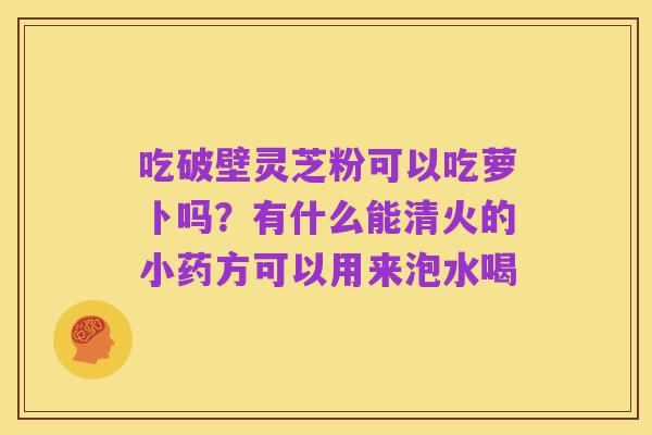 吃破壁灵芝粉可以吃萝卜吗?有什么能清火的小药方可以用来泡水喝