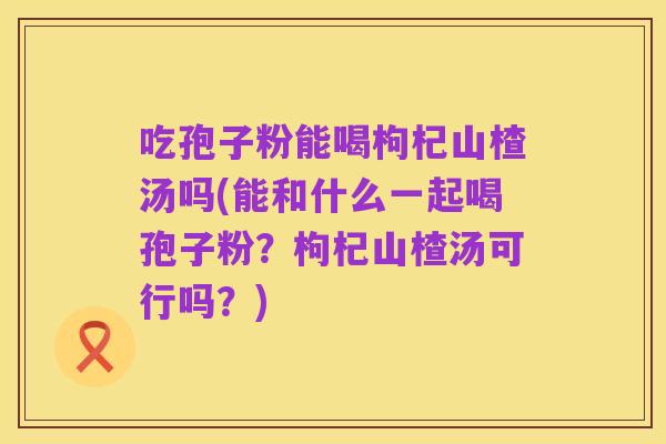吃孢子粉能喝枸杞山楂汤吗(能和什么一起喝孢子粉？枸杞山楂汤可行吗？)