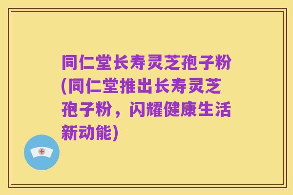 同仁堂长寿灵芝孢子粉(同仁堂推出长寿灵芝孢子粉,闪耀健康生活新动能)