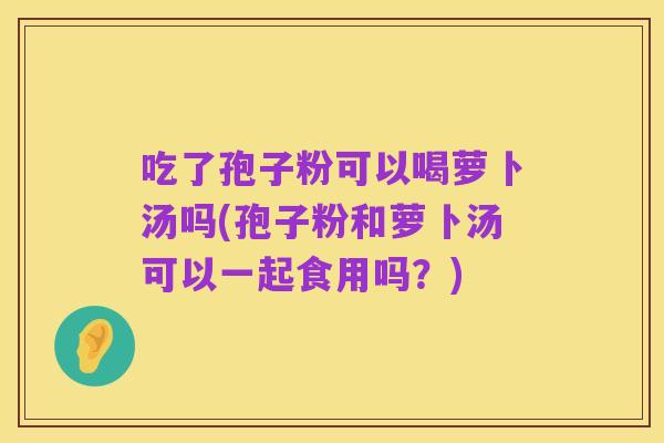 吃了孢子粉可以喝萝卜汤吗(孢子粉和萝卜汤可以一起食用吗？)