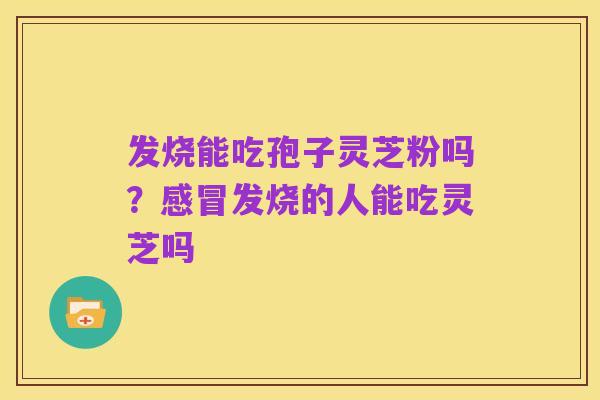 发烧能吃孢子灵芝粉吗？感冒发烧的人能吃灵芝吗