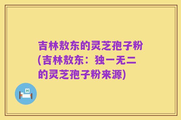 吉林敖东的灵芝孢子粉(吉林敖东:独一无二的灵芝孢子粉来源)