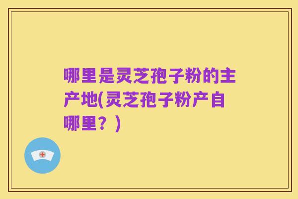 哪里是灵芝孢子粉的主产地(灵芝孢子粉产自哪里？)